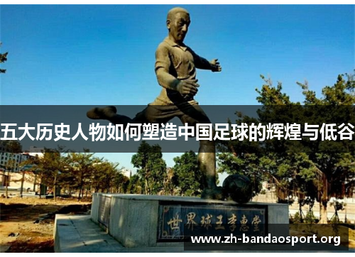 五大历史人物如何塑造中国足球的辉煌与低谷