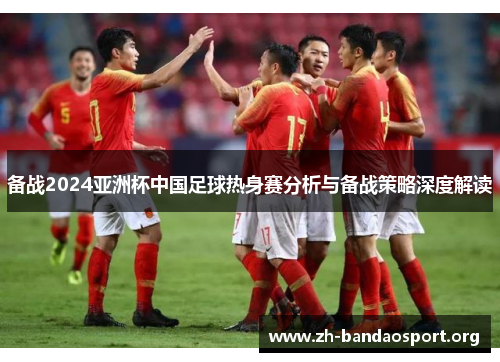 备战2024亚洲杯中国足球热身赛分析与备战策略深度解读