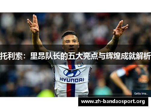 托利索：里昂队长的五大亮点与辉煌成就解析