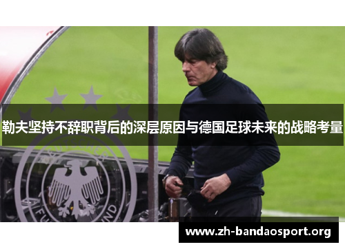 勒夫坚持不辞职背后的深层原因与德国足球未来的战略考量