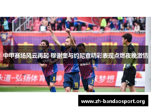 中甲赛场风云再起 穆谢奎与约尼查精彩表现点燃夜晚激情