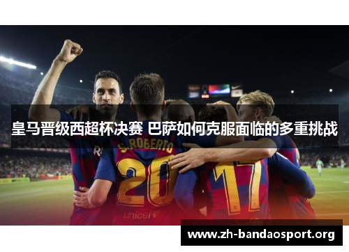 皇马晋级西超杯决赛 巴萨如何克服面临的多重挑战