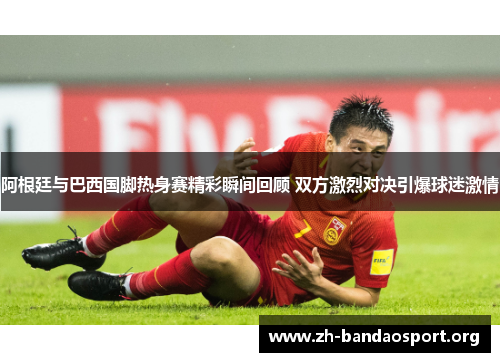 阿根廷与巴西国脚热身赛精彩瞬间回顾 双方激烈对决引爆球迷激情 阿根廷与巴西国脚热身赛精彩瞬间回顾 双方激烈对决引爆球迷激情