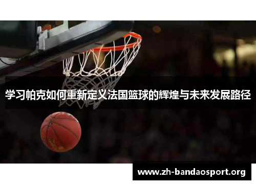 学习帕克如何重新定义法国篮球的辉煌与未来发展路径