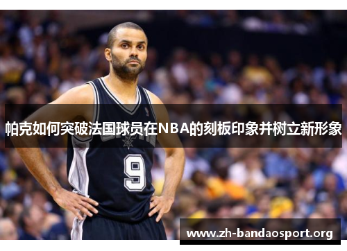 帕克如何突破法国球员在NBA的刻板印象并树立新形象